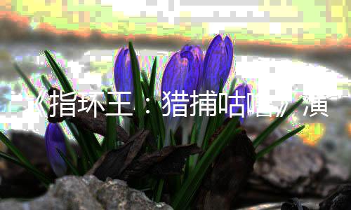 捕咕王猎噜 李指阵容环王回归演员公布精灵佩斯饰演