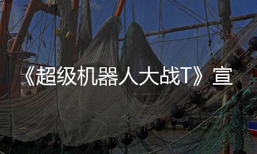 原创大战多个公开超级机角色宣传片 器人