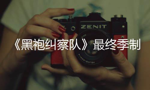 完成历最终季制作 制职黑业生涯最察队佳经袍纠片人