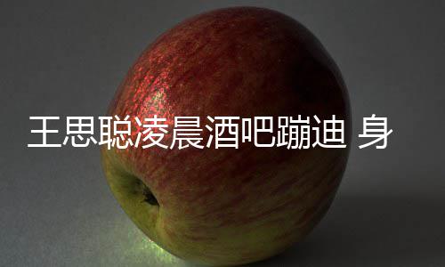 吧蹦王思位两女迪 大戏聪凌晨酒身边上演抢