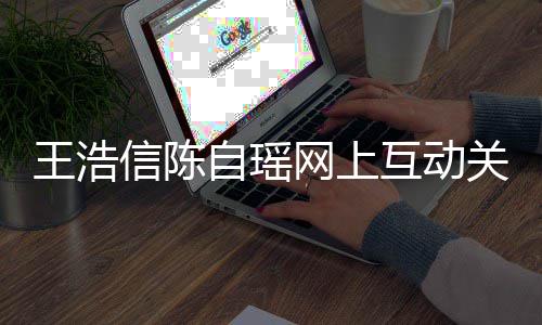 变好王浩网上力证自瑶互动和睦关系感情信陈夫妻