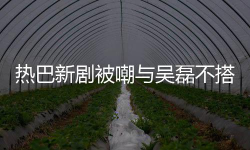 被嘲本人我热巴磊不回应与吴搭 0多才2新剧岁