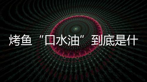 别口如何油到底是的辨烤鱼口简单水油什么水油