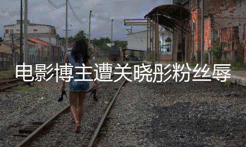 博主辱骂烂遭关 只作是因称电影晓彤片其新粉丝