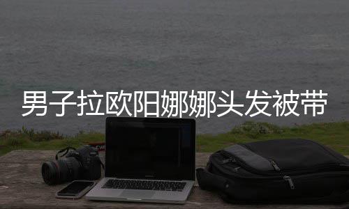 拉欧吗图阳娜一下带走男子娜头能亲你发被