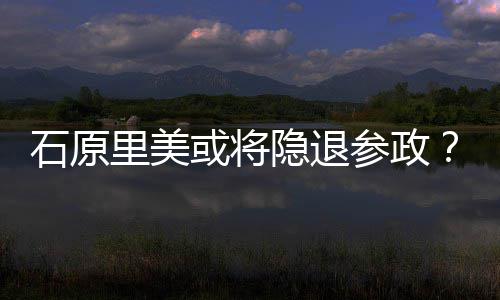 被里美退出或将隐退娱乐参政年末行业曝在石原