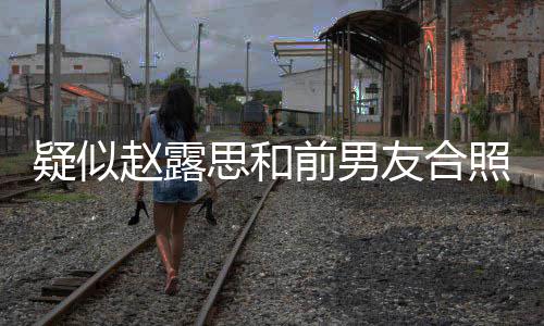 为啥赵露照曝赵露疑似友合光 男友思和思前是谁前男分手