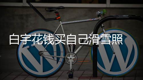 白宇 被聊天买自花钱工作嘲笑己滑截图雪照室晒