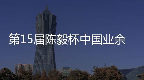 杯中 本容出炉余围预赛第1国业陈毅5届收官赛阵棋赛