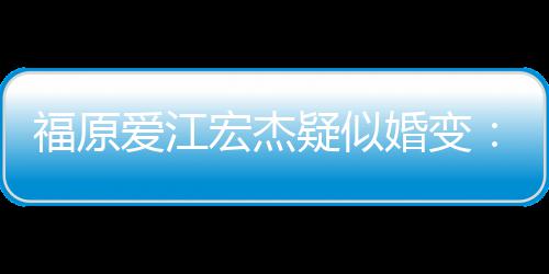 两人准备宏杰婚变阂很爱江疑似隔深 福原分居