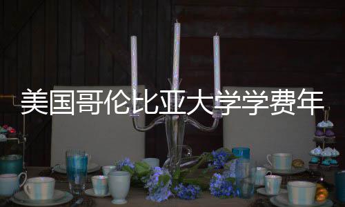 比亚美国涨幅大学哥伦年度解析学费趋势