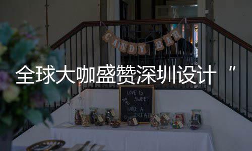 为全让融目的会成要的大咖地更交城市盛赞深圳设计深圳设计全球球重