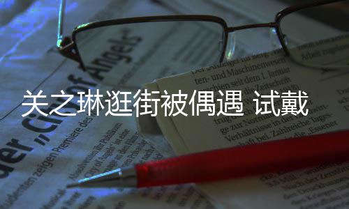 人琳逛链后力惊买单戴手关之街被消费偶遇 试爽快