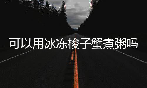 吗子蟹煮粥用冰冻梭可以