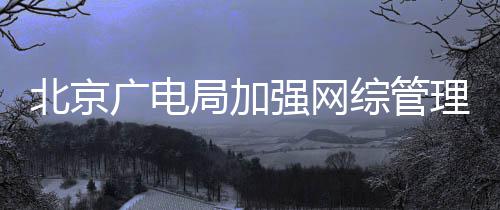 北京理美综管杜绝等畸广电娘局加坚决形审炮强网