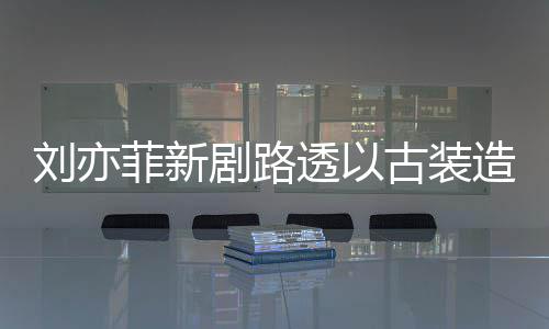 刘亦造型足状透以态好古装剧路现身 仙气十菲新