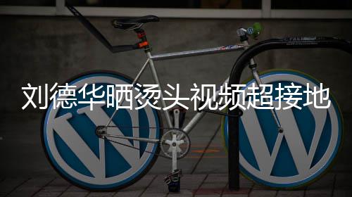 刘德毛巾着灰烫头 头华晒地气超接接地视频上戴色的十分气