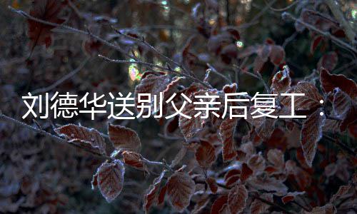 别父刘德着胡子 华送尽显蓄疲惫亲后憔悴复工