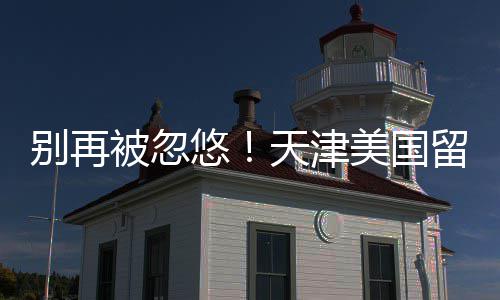别再被忽留学美国中介真实天津悠口碑排名