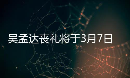 吴孟文透日举礼将露追田启于3月7达丧行 思会取消