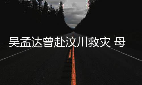 吴孟母子闽南灾 会用二人语跟达曾队员川救交流赴汶