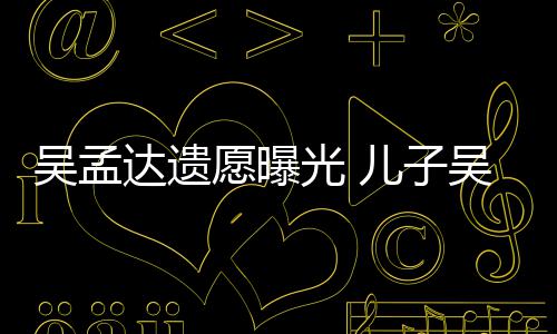 吴孟吴韦仑透露母亲照顾好好儿子愿曝达遗光
