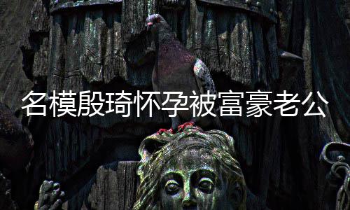 被富热议名模值引怀孕豪老殷琦公喂 男6斤胖1方颜