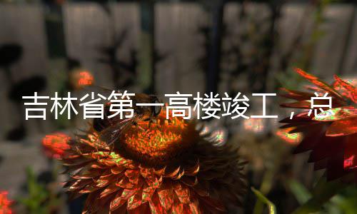 楼竣总投资6一高3亿元工，吉林省第