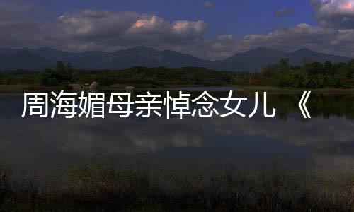 龙记媚母周海天屠海媚儿 倚演追忆周导念女亲悼