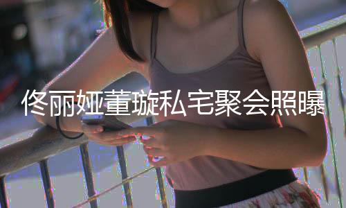 人倚妹宅聚佟丽佟爸会照合影 二娅董璇私曝光似姐