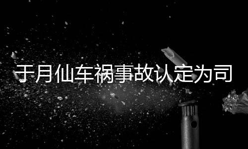 责 最新祸事于月于月仙定为大脚故认车祸仙车谢消息司机身亡负全