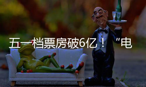 五一力6亿档票电影激活假日经济新活房破