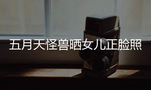 五月 网正脸照片找E天怪友当亲女儿家兽晒