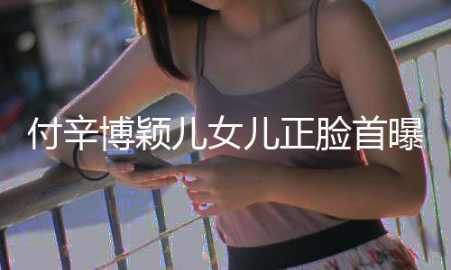 博颖爸爸脸首美像儿女儿正 长相甜曝光付辛
