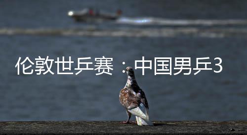 3比伦敦中国0战挺进亚队大利男乒世乒赛胜澳强