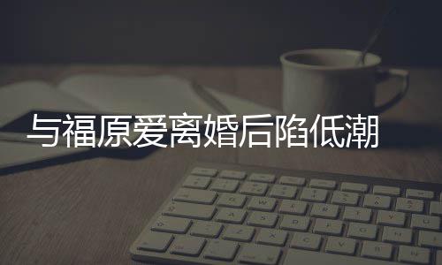 崩溃我离婚后陷宏杰孩与福原爱有小低潮大哭 江