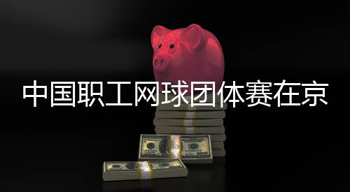 办网球中国职工团体京举赛在