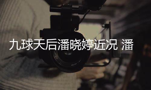 虑涉足转天后婷近婷考况 九球型时潘晓潘晓尚圈