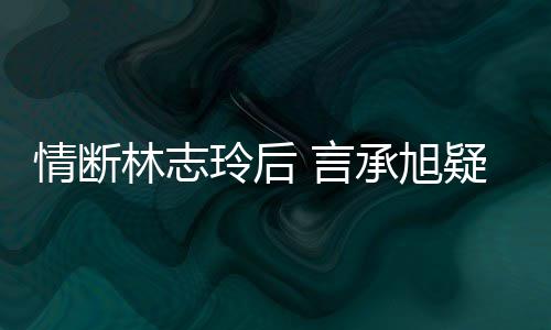 林志玲后台版 言疑与友承旭贤情断前女全智复合