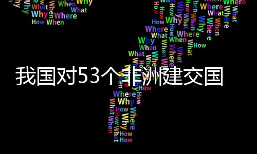 我国位非面实洲人样说对5，多3个国全关税建交施零士这非洲