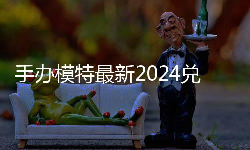 览模特码 免费码一最新有效兑换兑换手办