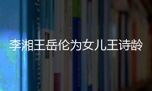 王岳王诗李湘伦为龄庆互动一家女儿幸福生 三口