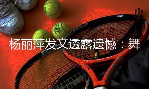 被毙文透舞蹈无缘晚露遗憾杨丽年春节目萍发