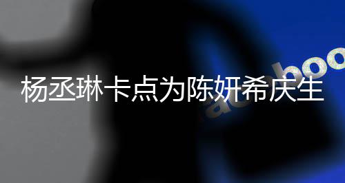 保养琳卡两人杨丞点为陈妍超好女季少希庆生 似花