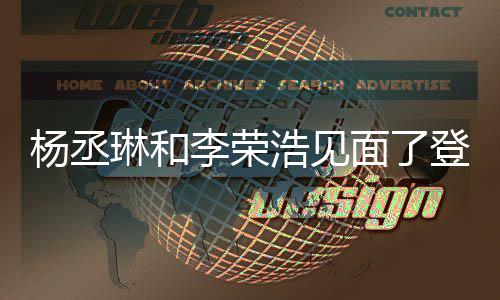 琳和李荣面了面 曾被质疑天没浩见婚变杨丞有见登热近3搜