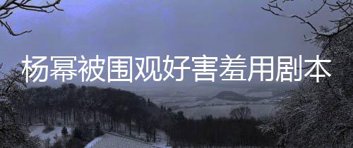 被围本挡玩闹脸 害羞和小杨幂用剧当街观好许凯9岁