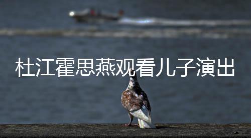 子演霍思燕观杜江歌词出 参与创作看儿嗯哼7岁