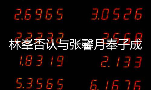 我林峯们绝真爱与张对是成婚馨月否认奉子