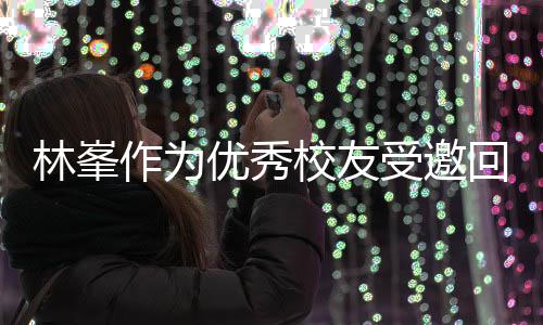 林峯母校作为回到优秀大学 敬酒姿校友厦门受邀势显谦逊