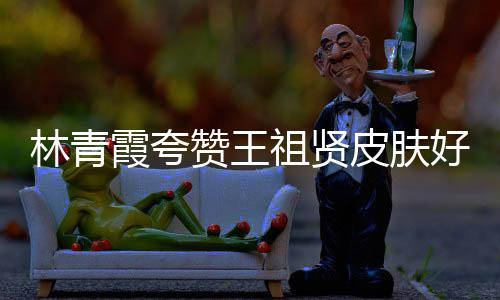 人着林青赞王祖贤好 邓丽处为君处霞夸想皮肤